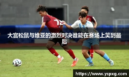 bwin必赢大宫松鼠与维亚的激烈对决谁能在赛场上笑到最后