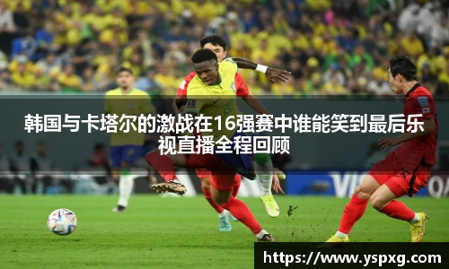 bwin必赢韩国与卡塔尔的激战在16强赛中谁能笑到最后乐视直播全程回顾